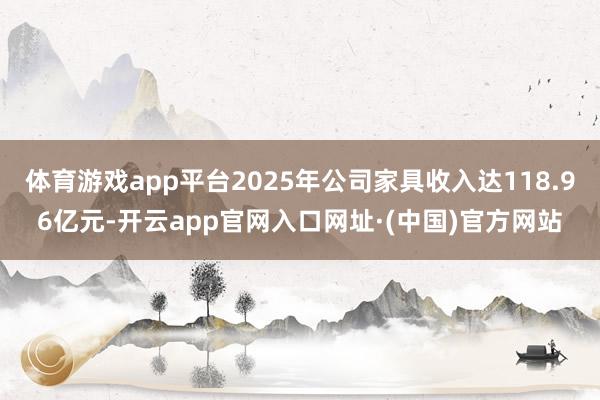 体育游戏app平台2025年公司家具收入达118.96亿元-开云app官网入口网址·(中国)官方网站