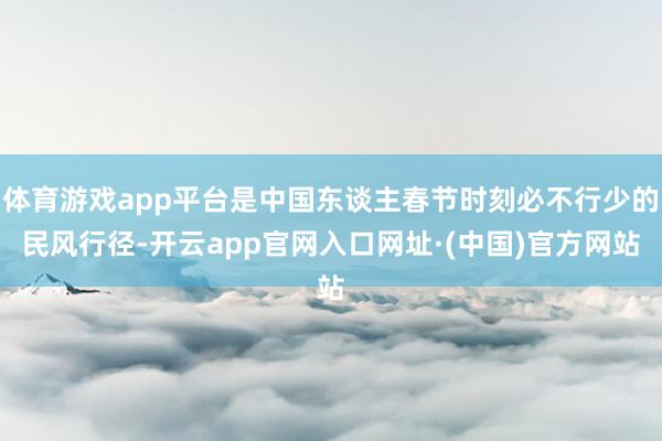 体育游戏app平台是中国东谈主春节时刻必不行少的民风行径-开云app官网入口网址·(中国)官方网站