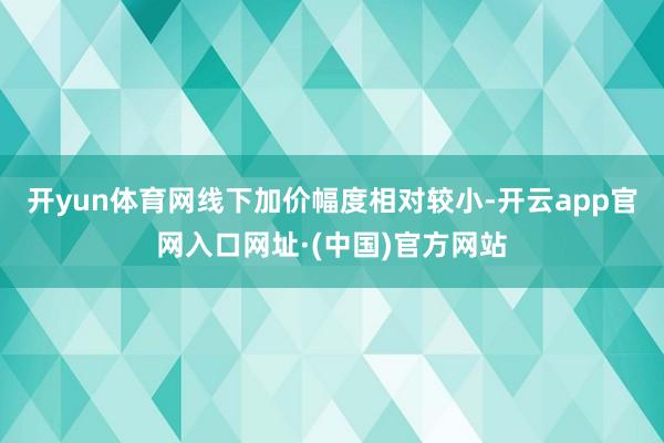 开yun体育网线下加价幅度相对较小-开云app官网入口网址·(中国)官方网站