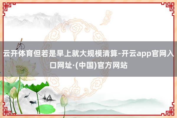 云开体育但若是早上就大规模清算-开云app官网入口网址·(中国)官方网站