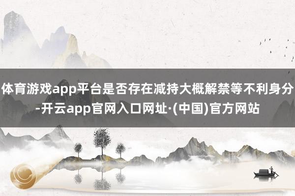 体育游戏app平台是否存在减持大概解禁等不利身分-开云app官网入口网址·(中国)官方网站
