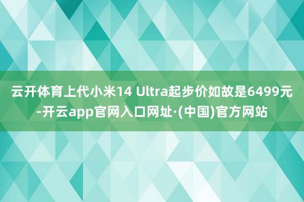 云开体育上代小米14 Ultra起步价如故是6499元-开云app官网入口网址·(中国)官方网站