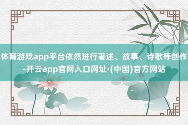 体育游戏app平台依然进行著述、故事、诗歌等创作-开云app官网入口网址·(中国)官方网站