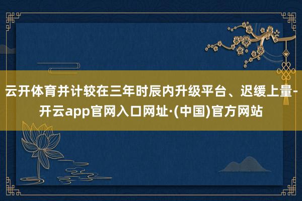 云开体育并计较在三年时辰内升级平台、迟缓上量-开云app官网入口网址·(中国)官方网站