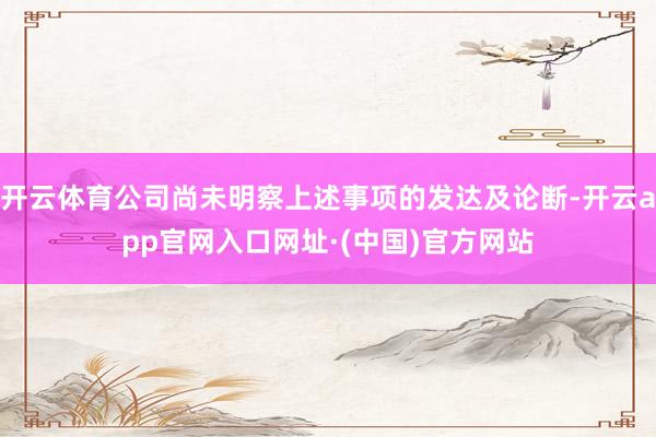 开云体育公司尚未明察上述事项的发达及论断-开云app官网入口网址·(中国)官方网站