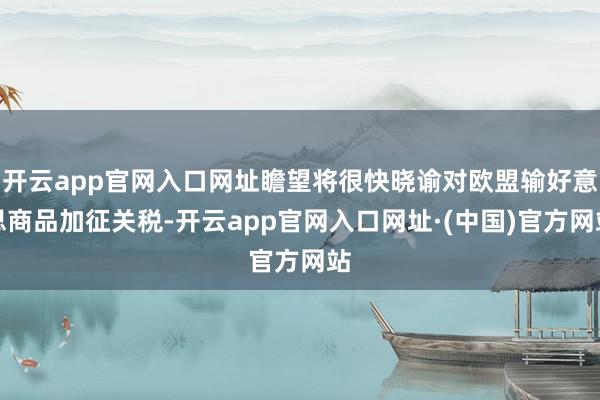 开云app官网入口网址瞻望将很快晓谕对欧盟输好意思商品加征关税-开云app官网入口网址·(中国)官方网站