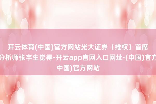 开云体育(中国)官方网站　　光大证券（维权）首席策略分析师张宇生觉得-开云app官网入口网址·(中国)官方网站