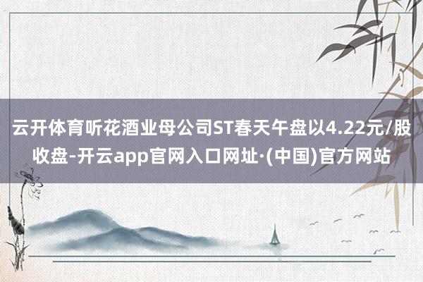 云开体育听花酒业母公司ST春天午盘以4.22元/股收盘-开云app官网入口网址·(中国)官方网站