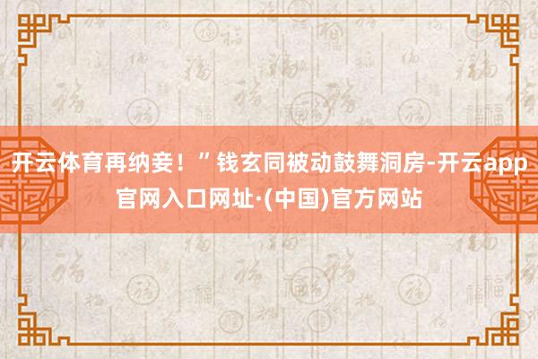 开云体育再纳妾！”钱玄同被动鼓舞洞房-开云app官网入口网址·(中国)官方网站