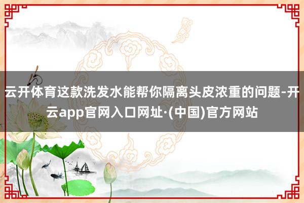 云开体育这款洗发水能帮你隔离头皮浓重的问题-开云app官网入口网址·(中国)官方网站
