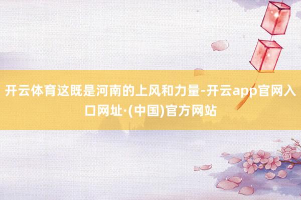 开云体育这既是河南的上风和力量-开云app官网入口网址·(中国)官方网站