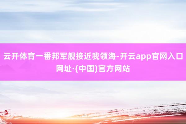 云开体育一番邦军舰接近我领海-开云app官网入口网址·(中国)官方网站