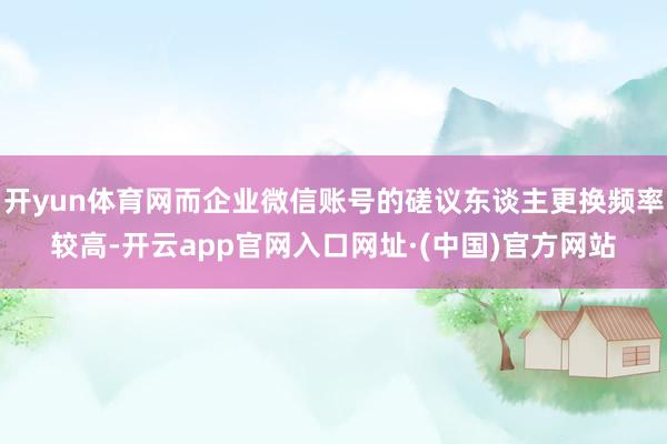 开yun体育网而企业微信账号的磋议东谈主更换频率较高-开云app官网入口网址·(中国)官方网站
