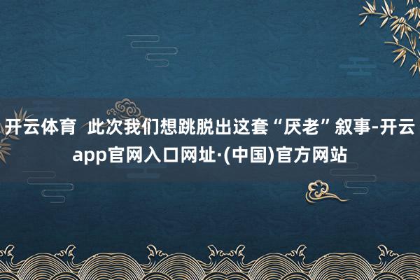 开云体育  此次我们想跳脱出这套“厌老”叙事-开云app官网入口网址·(中国)官方网站