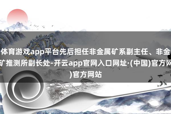 体育游戏app平台先后担任非金属矿系副主任、非金属矿推测所副长处-开云app官网入口网址·(中国)官方网站