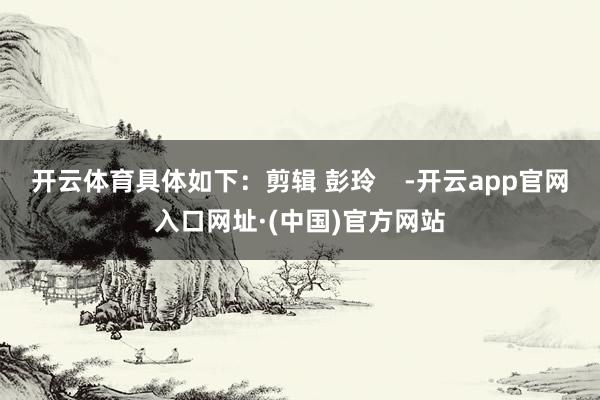 开云体育具体如下：剪辑 彭玲    -开云app官网入口网址·(中国)官方网站
