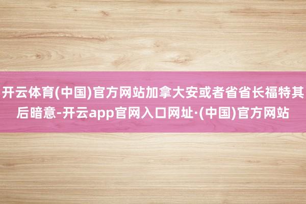 开云体育(中国)官方网站加拿大安或者省省长福特其后暗意-开云app官网入口网址·(中国)官方网站
