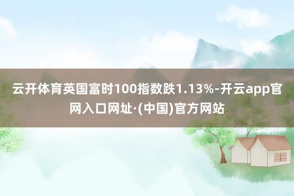 云开体育英国富时100指数跌1.13%-开云app官网入口网址·(中国)官方网站