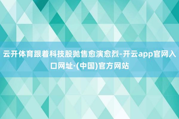云开体育跟着科技股抛售愈演愈烈-开云app官网入口网址·(中国)官方网站