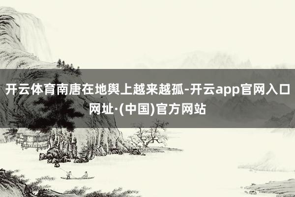 开云体育南唐在地舆上越来越孤-开云app官网入口网址·(中国)官方网站