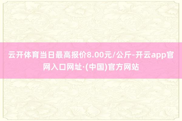 云开体育当日最高报价8.00元/公斤-开云app官网入口网址·(中国)官方网站