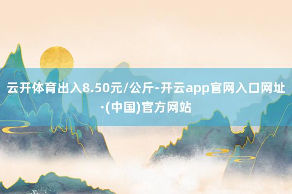 云开体育出入8.50元/公斤-开云app官网入口网址·(中国)官方网站