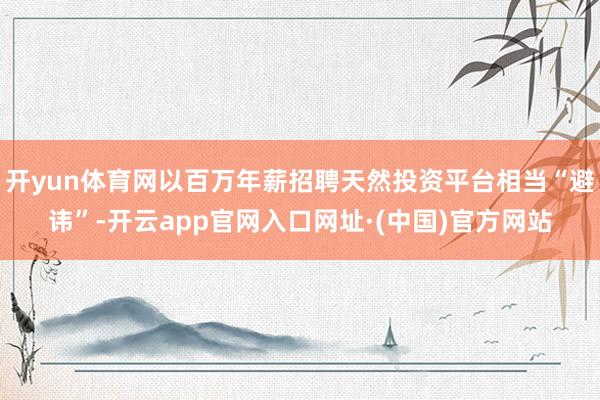 开yun体育网以百万年薪招聘天然投资平台相当“避讳”-开云app官网入口网址·(中国)官方网站