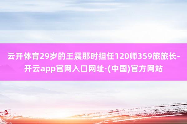 云开体育29岁的王震那时担任120师359旅旅长-开云app官网入口网址·(中国)官方网站