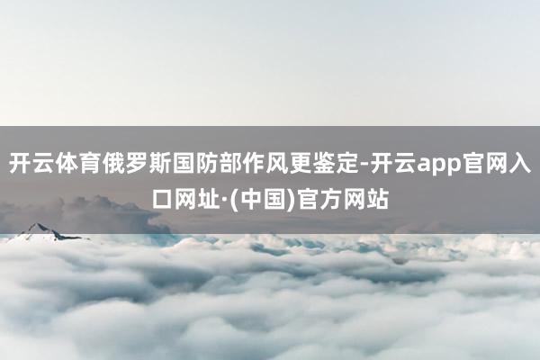 开云体育俄罗斯国防部作风更鉴定-开云app官网入口网址·(中国)官方网站