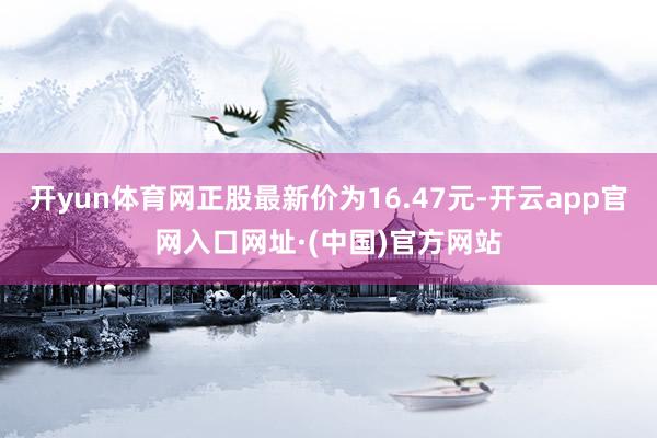 开yun体育网正股最新价为16.47元-开云app官网入口网址·(中国)官方网站