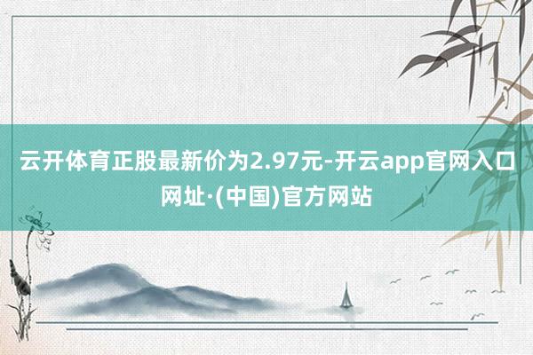 云开体育正股最新价为2.97元-开云app官网入口网址·(中国)官方网站