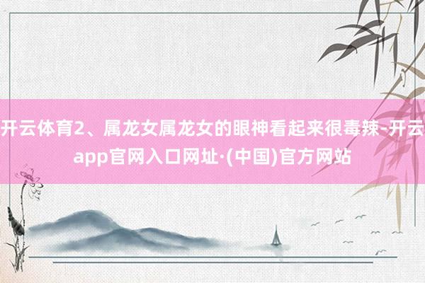 开云体育2、属龙女属龙女的眼神看起来很毒辣-开云app官网入口网址·(中国)官方网站