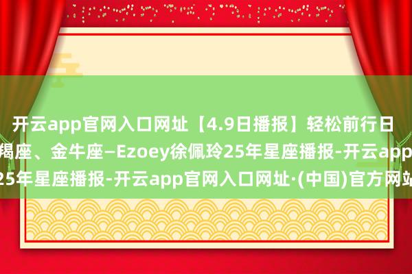 开云app官网入口网址【4.9日播报】轻松前行日 庆幸星星：处女座、摩羯座、金牛座—Ezoey徐佩玲25年星座播报-开云app官网入口网址·(中国)官方网站