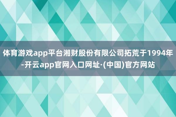 体育游戏app平台湘财股份有限公司拓荒于1994年-开云app官网入口网址·(中国)官方网站