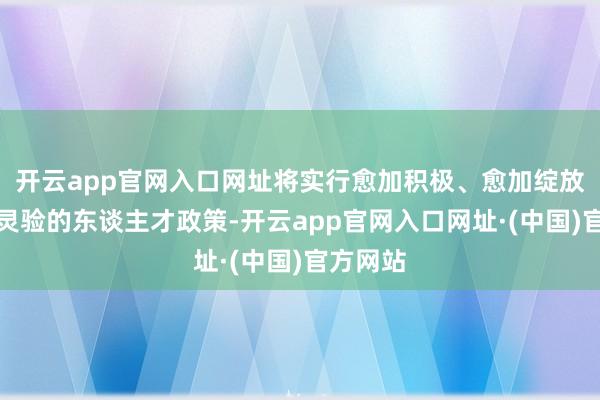 开云app官网入口网址将实行愈加积极、愈加绽放、愈加灵验的东谈主才政策-开云app官网入口网址·(中国)官方网站