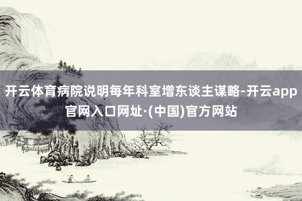 开云体育病院说明每年科室增东谈主谋略-开云app官网入口网址·(中国)官方网站