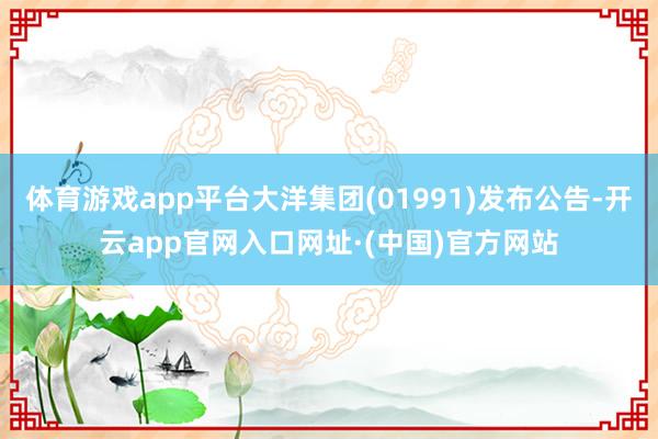 体育游戏app平台大洋集团(01991)发布公告-开云app官网入口网址·(中国)官方网站