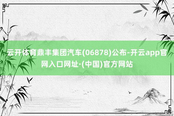 云开体育鼎丰集团汽车(06878)公布-开云app官网入口网址·(中国)官方网站