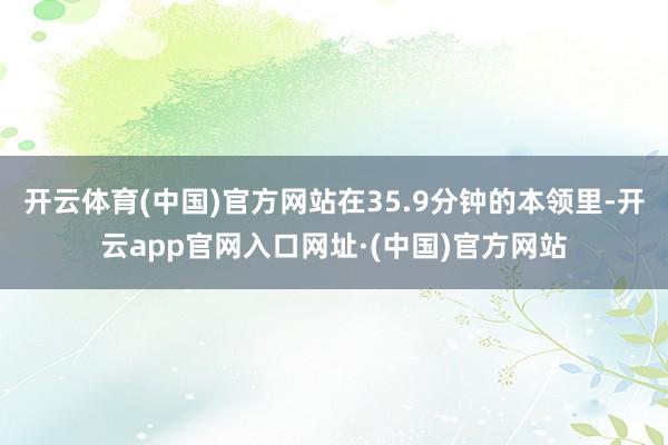 开云体育(中国)官方网站在35.9分钟的本领里-开云app官网入口网址·(中国)官方网站
