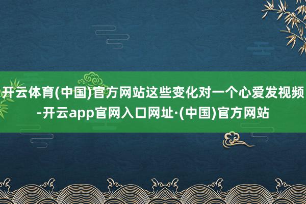 开云体育(中国)官方网站这些变化对一个心爱发视频-开云app官网入口网址·(中国)官方网站