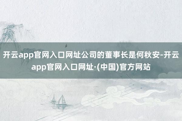 开云app官网入口网址公司的董事长是何秋安-开云app官网入口网址·(中国)官方网站