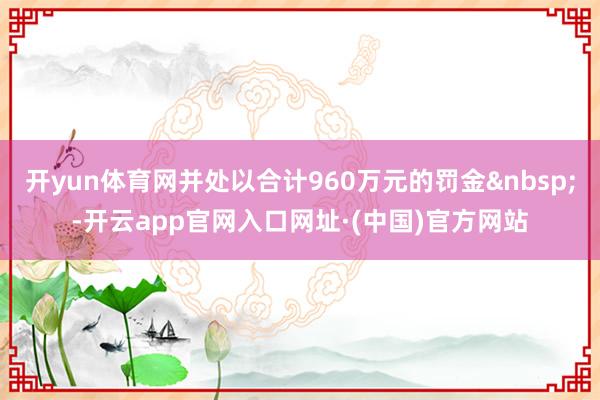 开yun体育网并处以合计960万元的罚金&nbsp;-开云app官网入口网址·(中国)官方网站