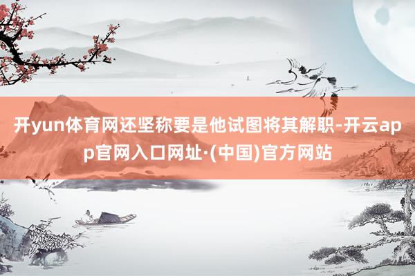 开yun体育网还坚称要是他试图将其解职-开云app官网入口网址·(中国)官方网站