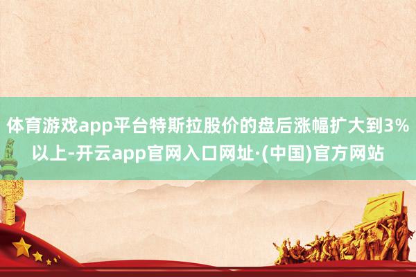 体育游戏app平台特斯拉股价的盘后涨幅扩大到3%以上-开云app官网入口网址·(中国)官方网站