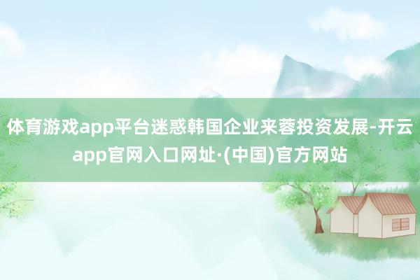 体育游戏app平台迷惑韩国企业来蓉投资发展-开云app官网入口网址·(中国)官方网站
