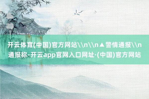 开云体育(中国)官方网站\n\n▲警情通报\n通报称-开云app官网入口网址·(中国)官方网站