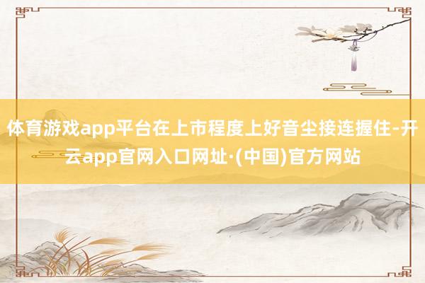 体育游戏app平台在上市程度上好音尘接连握住-开云app官网入口网址·(中国)官方网站
