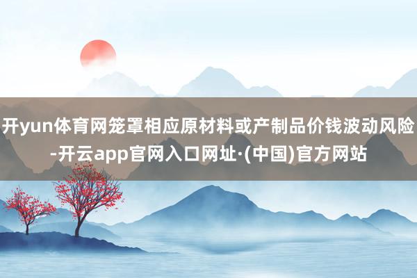 开yun体育网笼罩相应原材料或产制品价钱波动风险-开云app官网入口网址·(中国)官方网站