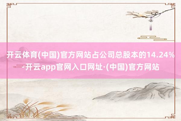 开云体育(中国)官方网站占公司总股本的14.24%-开云app官网入口网址·(中国)官方网站