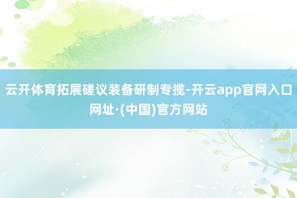 云开体育拓展磋议装备研制专揽-开云app官网入口网址·(中国)官方网站